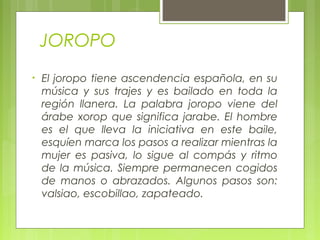 JOROPO
• El joropo tiene ascendencia española, en su
música y sus trajes y es bailado en toda la
región llanera. La palabra joropo viene del
árabe xorop que significa jarabe. El hombre
es el que lleva la iniciativa en este baile,
esquíen marca los pasos a realizar mientras la
mujer es pasiva, lo sigue al compás y ritmo
de la música. Siempre permanecen cogidos
de manos o abrazados. Algunos pasos son:
valsiao, escobillao, zapateado.
 