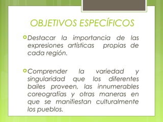 OBJETIVOS ESPECÍFICOS
Destacar la importancia de las
expresiones artísticas propias de
cada región.
Comprender la variedad y
singularidad que los diferentes
bailes proveen, las innumerables
coreografías y otras maneras en
que se manifiestan culturalmente
los pueblos.
 