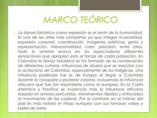 MARCO TEÓRICO
• La danza folclórica como expresión es el sentir de la humanidad.
Es una de las artes más completas ya que integra musicalidad,
expresión corporal, coordinación, imágenes estéticas, gesto y
representación, intencionalidad, color, precisión, entre otros.
Todo lo anterior evoca en los espectadores diferentes
sensaciones que apropian esto al folclor de cada población. En
Colombia la danza folclórica se ha formado de la combinación
de diferentes culturas, influencias de afuera que se mezclan con
lo autóctono de Colombia, especialmente de los indígenas. Una
influencia poderosa fue la de Europa al llegar a Colombia
durante la conquista y posterior colonia, incluyendo la influencia
africana que fue tan importante como la europea. En la Costa
Atlántica y Pacífica se evidencia más la influencia africana
basada en sonidos percutidos, movimientos rápidos y enfocados
al movimiento de las caderas. Por el contrario en el interior del
país es más notorio el influjo europeo con sus famosos valses y
bailes de salón.
 