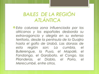 BAILES DE LA REGIÓN
ATLÁNTICA
 Esta calurosa zona influenciada por los
africanos y los españoles desborda su
extravagancia y alegría en su extenso
territorio, desde la península de la Guajira
hasta el golfo de Urabá. Las danzas de
esta región son: La cumbia, el
Bullerengue, la Puya, el Mapalé, el
Fandango, el Garabato, el Congo, las
Pilanderas, el Diablo, el Porro, el
Merecumbé, entre otros.
 