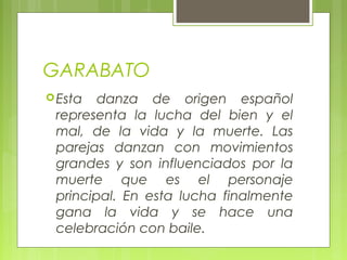 GARABATO
Esta danza de origen español
representa la lucha del bien y el
mal, de la vida y la muerte. Las
parejas danzan con movimientos
grandes y son influenciados por la
muerte que es el personaje
principal. En esta lucha finalmente
gana la vida y se hace una
celebración con baile.
 