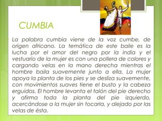 CUMBIA
• La palabra cumbia viene de la voz cumbe, de
origen africano. La temática de este baile es la
lucha por el amor del negro por la india y el
vestuario de la mujer es con una pollera de colores y
cargando velas en la mano derecha mientras el
hombre baila suavemente junto a ella. La mujer
apoya la planta de los pies y se desliza suavemente,
con movimientos suaves tiene el busto y la cabeza
erguidos. El hombre levanta el talón del pie derecho
y afirma toda la planta del pie izquierdo,
acercándose a la mujer sin tocarla, y alejado por las
velas de ésta.
 