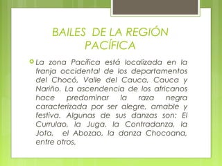 BAILES DE LA REGIÓN
PACÍFICA
 La zona Pacífica está localizada en la
franja occidental de los departamentos
del Chocó, Valle del Cauca, Cauca y
Nariño. La ascendencia de los africanos
hace predominar la raza negra
caracterizada por ser alegre, amable y
festiva. Algunas de sus danzas son: El
Currulao, la Juga, la Contradanza, la
Jota, el Abozao, la danza Chocoana,
entre otros.
 