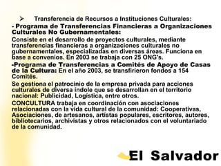            Transferencia de Recursos a Instituciones Culturales:
- Programa de Transferencias Financieras a Organizaciones
Culturales No Gubernamentales:
Consiste en el desarrollo de proyectos culturales, mediante
transferencias financieras a organizaciones culturales no
gubernamentales, especializadas en diversas áreas. Funciona en
base a convenios. En 2003 se trabaja con 25 ONG's.
-Programa de Transferencias a Comités de Apoyo de Casas
de la Cultura: En el año 2003, se transfirieron fondos a 154
Comités.
Se gestiona el patrocinio de la empresa privada para acciones
culturales de diversa índole que se desarrollan en el territorio
nacional: Publicidad, Logística, entre otros.
CONCULTURA trabaja en coordinación con asociaciones
relacionadas con la vida cultural de la comunidad: Cooperativas,
Asociaciones, de artesanos, artístas populares, escritores, autores,
bibliotecarios, archivistas y otros relacionados con el voluntariado
de la comunidad.
 