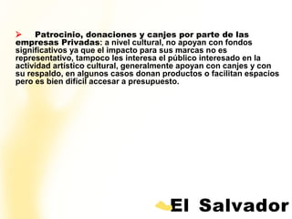       Patrocinio, donaciones y canjes por parte de las
empresas Privadas: a nivel cultural, no apoyan con fondos
significativos ya que el impacto para sus marcas no es
representativo, tampoco les interesa el público interesado en la
actividad artístico cultural, generalmente apoyan con canjes y con
su respaldo, en algunos casos donan productos o facilitan espacios
pero es bien difícil accesar a presupuesto.
 