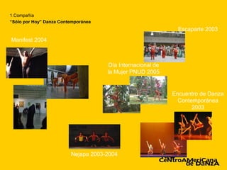 1.Compañía
“Sólo por Hoy” Danza Contemporánea
                                                               Escaparte 2003
Manifest 2004



                                      Día Internacional de
                                     la Mujer PNUD 2005


                                                             Encuentro de Danza
                                                               Contemporánea
                                                                    2003




                         Nejapa 2003-2004
 