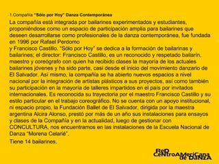 1.Compañía “Sólo por Hoy” Danza Contemporánea
La compañía está integrada por bailarines experimentados y estudiantes,
proponiéndose como un espacio de participación amplia para bailarines que
deseen desarrollarse como profesionales de la danza contemporánea, fue fundada
en 1996 por Rafael Perdomo
y Francisco Castillo. “Sólo por Hoy” se dedica a la formación de bailarinas y
bailarines; el director: Francisco Castillo, es un reconocido y respetado bailarín,
maestro y coreógrafo con quien ha recibido clases la mayoría de los actuales
bailarines jóvenes y ha sido parte, casi desde el inicio del movimiento danzario de
El Salvador. Así mismo, la compañía se ha abierto nuevos espacios a nivel
nacional por la integración de artistas plásticos a sus proyectos, así como también
su participación en la mayoría de talleres impartidos en el país por invitados
internacionales. Es reconocida su trayectoria por el maestro Francisco Castillo y su
estilo particular en el trabajo coreográfico. No se cuenta con un apoyo institucional,
ni espacio propio, la Fundación Ballet de El Salvador, dirigida por la maestra
argentina Alcira Alonso, prestó por más de un año sus instalaciones para ensayos
y clases de la Compañía y en la actualidad, luego de gestionar con
CONCULTURA, nos encuentramos en las instalaciones de la Escuela Nacional de
Danza “Morena Celarié”.
Tiene 14 bailarines.
 