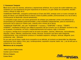 2. Humanum Tempore
Nació de la unión de visiones, esfuerzos y aspiraciones artísticas, de un grupo de cuatro bailarinas, que,
contando con una experiencia de gran trayectoria en la danza y un gran deseo de compartirla, deciden
unirse y ofrecer lo mejor de sí.
HUMANUM TEMPORE, compañía conformada en Enero del 2002, emerge como un nuevo concepto de
grupo de danza, que pretende llevar la danza a todo el público posible, promocionando a su vez el arte y
contribuyendo al desarrollo cultural salvadoreño.
La compañía surge como una nueva generación de artistas que pretenden unirse a los esfuerzos ya
encaminados por entidades gubernamentales y otras entidades independientes, para el crecimiento y
promoción de la cultura en nuestro país, creando arte a traves de la danza.
“HUMANUM TEMPORE”; del Latin “HUMANUM” = humano y ”TEMPORE” = tiempo “TIEMPO
HUMANO”; manifiesta el tiempo que refleja la expresión del ser humano con su alrededor durante la vida,
en el pasado, el presente y el futuro, independientemente de la época, siglo o momento.
La riqueza y ventaja de la compañía está en la fusión de estilos, visiones, diferencias, nacionalidades,
estudios, cultura, talentos, experiencias vividas, técnicas, formación que tiene cada integrante,
indistintamente, cuya combinación produce un resultado explosivo, enérgico, sensual, elegante, puro,
profesional, vital... diferente.
Es por esto que la línea ó estilo de la compañía no es definida, al contrario se desarrollan las diferentes
expresiones como clásico, lírico, jazz, contemporáneo, expresión corporal, teatro, etc.. y es de allí que su
programa es muy variado.
Miembros de la compañía

Maria Eugenia Balmaceda
Cecilia Laura Chaves
Mónica Delgado
Estela Mena
 