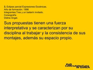 3. Eclipse parcial Expresiones Escénicas.
Año de formación: 1998
Integrantes:Tres y un bailarín invitado.
Coreografía
Didine Ángel.

Sus propuestas tienen una fuerza
interpretativa y se caracterizan por su
disciplina al trabajar y la consistencia de sus
montajes, además su espacio propio.
 
