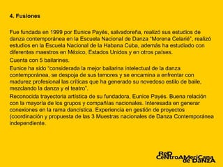 4. Fusiones

Fue fundada en 1999 por Eunice Payés, salvadoreña, realizó sus estudios de
danza contemporánea en la Escuela Nacional de Danza “Morena Celarié”, realizó
estudios en la Escuela Nacional de la Habana Cuba, además ha estudiado con
diferentes maestros en México, Estados Unidos y en otros países.
Cuenta con 5 bailarines.
Eunice ha sido “considerada la mejor bailarina intelectual de la danza
contemporánea, se despoja de sus temores y se encamina a enfrentar con
madurez profesional las críticas que ha generado su novedoso estilo de baile,
mezclando la danza y el teatro”.
Reconocida trayectoria artística de su fundadora, Eunice Payés. Buena relación
con la mayoría de los grupos y compañías nacionales. Interesada en generar
conexiones en la rama dancística. Experiencia en gestión de proyectos
(coordinación y propuesta de las 3 Muestras nacionales de Danza Contemporánea
independiente.
 