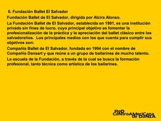 6. Fundación Ballet El Salvador
Fundación Ballet de El Salvador, dirigida por Alcira Alonso.
La Fundación Ballet de El Salvador, establecida en 1991, es una institución
privada sin fines de lucro, cuyo principal objetivo es fomentar la
profesionalización de la práctica y la apreciación del ballet clásico entre los
salvadoreños. Los principales medios con los que cuenta para cumplir sus
objetivos son:
Compañía Ballet de El Salvador, fundada en 1994 con el nombre de
Compañía Dansart y que reúne a un grupo de bailarines de mucho talento.
La escuela de la Fundación, a través de la cual se busca la formación
profesional, tanto técnica como artística de los bailarines.
 