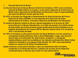 1.    Escuela Nacional de Danza .
La Escuela Nacional de Danza Morena Celarié fue fundada en 1951 como la primera
      escuela de Ballet Clásico en el país, y como parte integrante de la Dirección de
      Bellas Artes, dependencia del Ministerio de Educación, bajo la responsabilidad
      del entonces Ministro Carlos Galindo Pohl.
En 1970, la Escuela fue integrada al Departamento de Artes Escénicas del Centro
      Nacional de Artes (CENAR), el cual dependía de la Dirección de Artes,
      Subsecretaría de Cultura, Juventud y Deportes del Ministerio de Educación.
El nombre de Morena Celarié se dio por decreto legislativo el 6 de junio de 1987,
      promovido por el Ateneo Salvadoreño, en el afán de premiar así la fértil carrera
      de esta artista que fundó el primer grupo profesional de danza folclórica en el
      Instituto Salvadoreño de Turismo (ISTU). Morena Celarié murió el 21 de abril de
      1972, a los 50 años de edad.
En 1972 se introdujo a la Escuela la sección de Danza Moderna, con los maestros y
      coreógrafos estadounidenses Jack y Janet Nightingale. Luego, esta sección
      estuvo bajo la coordinación de Judy Cramer, profesora y coreógrafa
      estadounidense, quien fue sucedida por los maestros salvadoreños Marta Cañas
      y Mauricio González y el uruguayo Hugo Bordón. En 1991, esta especialidad
      cambió su nombre al de Danza Contemporánea.
Desde entonces, la Escuela ha llevado a cabo una importante labor formativa,
      incidiendo en el desarrollo técnico y artístico de muchos de los bailarines
      contemporáneos y clásicos que el país ha visto desarrollarse.
 