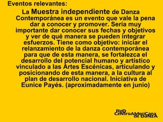Eventos relevantes:
    La Muestra independiente de Danza
  Contemporánea es un evento que vale la pena
       dar a conocer y promover. Sería muy
  importante dar conocer sus fechas y objetivos
      y ver de qué manera se pueden integrar
     esfuerzos. Tiene como objetivo: iniciar el
    relanzamiento de la danza contemporánea
     para que de esta manera, se fortalezca el
    desarrollo del potencial humano y artístico
  vinculado a las Artes Escénicas, articulando y
   posicionando de esta manera, a la cultura al
     plan de desarrollo nacional. Iniciativa de
    Eunice Payés. (aproximadamente en junio)
 