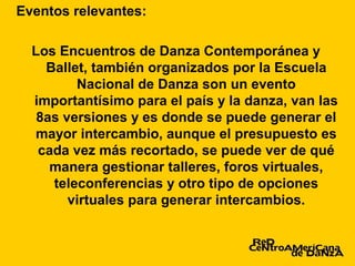 Eventos relevantes:

  Los Encuentros de Danza Contemporánea y
    Ballet, también organizados por la Escuela
         Nacional de Danza son un evento
  importantísimo para el país y la danza, van las
   8as versiones y es donde se puede generar el
  mayor intercambio, aunque el presupuesto es
   cada vez más recortado, se puede ver de qué
     manera gestionar talleres, foros virtuales,
     teleconferencias y otro tipo de opciones
        virtuales para generar intercambios.
 