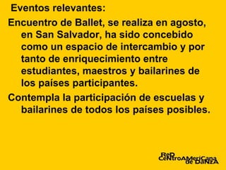 Eventos relevantes:
Encuentro de Ballet, se realiza en agosto,
  en San Salvador, ha sido concebido
  como un espacio de intercambio y por
  tanto de enriquecimiento entre
  estudiantes, maestros y bailarines de
  los países participantes.
Contempla la participación de escuelas y
  bailarines de todos los países posibles.
 