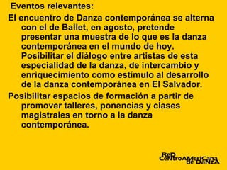 Eventos relevantes:
El encuentro de Danza contemporánea se alterna
    con el de Ballet, en agosto, pretende
    presentar una muestra de lo que es la danza
    contemporánea en el mundo de hoy.
    Posibilitar el diálogo entre artistas de esta
    especialidad de la danza, de intercambio y
    enriquecimiento como estímulo al desarrollo
    de la danza contemporánea en El Salvador.
Posibilitar espacios de formación a partir de
    promover talleres, ponencias y clases
    magistrales en torno a la danza
    contemporánea.
 