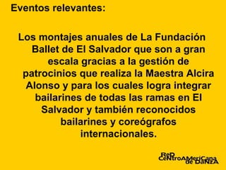 Eventos relevantes:

 Los montajes anuales de La Fundación
    Ballet de El Salvador que son a gran
       escala gracias a la gestión de
  patrocinios que realiza la Maestra Alcira
   Alonso y para los cuales logra integrar
     bailarines de todas las ramas en El
      Salvador y también reconocidos
           bailarines y coreógrafos
               internacionales.
 