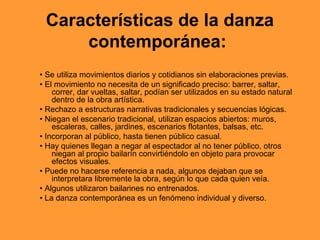 Características de la danza
     contemporánea:
• Se utiliza movimientos diarios y cotidianos sin elaboraciones previas.
• El movimiento no necesita de un significado preciso: barrer, saltar,
    correr, dar vueltas, saltar, podían ser utilizados en su estado natural
    dentro de la obra artística.
• Rechazo a estructuras narrativas tradicionales y secuencias lógicas.
• Niegan el escenario tradicional, utilizan espacios abiertos: muros,
    escaleras, calles, jardines, escenarios flotantes, balsas, etc.
• Incorporan al público, hasta tienen público casual.
• Hay quienes llegan a negar al espectador al no tener público, otros
    niegan al propio bailarín convirtiéndolo en objeto para provocar
    efectos visuales.
• Puede no hacerse referencia a nada, algunos dejaban que se
    interpretara libremente la obra, según lo que cada quien veía.
• Algunos utilizaron bailarines no entrenados.
• La danza contemporánea es un fenómeno individual y diverso.
 