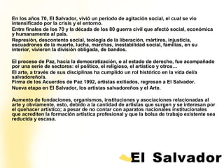 En los años 70, El Salvador, vivió un período de agitación social, el cual se vio
intensificado por la crisis y el entorno.
Entre finales de los 70 y la década de los 80 guerra civil que afectó social, económica
y humanamente al país.
Represión, descontento social, teología de la liberación, mártires, injusticia,
escuadrones de la muerte, lucha, marchas, inestabilidad social, familias, en su
interior, vivieron la división obligada, de bandos.

El proceso de Paz, hacia la democratización, o al estado de derecho, fue acompañado
por una serie de sectores: el político, el religioso, el artístico y otros…
El arte, a través de sus disciplinas ha cumplido un rol histórico en la vida del/a
salvadoreño/a.
Firma de los Acuerdos de Paz 1992, artistas exiliados, regresan a El Salvador.
Nueva etapa en El Salvador, los artistas salvadoreños y el Arte.

                                contexto
Aumento de fundaciones, organismos, instituciones y asociaciones relacionadas al
arte y obviamente, esto, debido a la cantidad de artistas que surgen y se interesan por
el quehacer artístico; a pesar de no contar con aparatos nacionales institucionales
que acrediten la formación artística profesional y que la bolsa de trabajo existente sea
reducida y escasa.
 