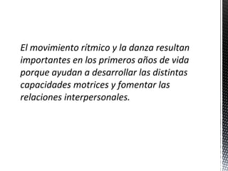 El movimiento rítmico y la danza resultan
importantes en los primeros años de vida
porque ayudan a desarrollar las distintas
capacidades motrices y fomentar las
relaciones interpersonales.

 