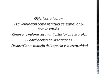 Objetivos a lograr:
- La valoración como vehículo de expresión y
comunicación
- Conocer y valorar las manifestaciones culturales
- Coordinación de las acciones
- Desarrollar el manejo del espacio y la creatividad

 