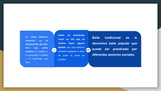 Antes se practicaba
como un rito que se
ofrecia hacia alguna
deidad, era una tradicion
bastante apegada al alma
de quien la ponía en
practica
La “danza folklorica
mexicana” no ha
desaparecido del todo,
sino que sufrio
cambios en cuestion a
la coreografia, el sentido
y el significado que
tiene.
Baile tradicional se le
denomina baile popular que
puede ser practicado por
diferentes sectores sociales.
 