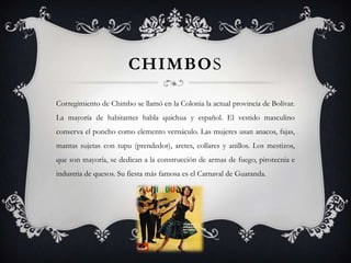 CHIMBOS

Corregimiento de Chimbo se llamó en la Colonia la actual provincia de Bolívar.
La mayoría de habitantes habla quichua y español. El vestido masculino
conserva el poncho como elemento vernáculo. Las mujeres usan anacos, fajas,
mantas sujetas con tupu (prendedor), aretes, collares y anillos. Los mestizos,
que son mayoría, se dedican a la construcción de armas de fuego, pirotecnia e
industria de quesos. Su fiesta más famosa es el Carnaval de Guaranda.
 
