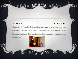  CHOLA                                               CUENCANA
Cholo, en el Ecuador designa al mestizo, que en el Azuay es grupo
mayoritario. Vistoso es el atuendo femenino de fiesta polleras, blusa
bordada, paño, con fleco anudado, sombrero de paja, y grandes aretes
(candangas).
 