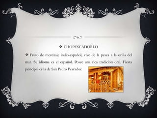  CHOPESCADORLO

 Fruto de mestizaje indio-español, vive de la pesca a la orilla del
mar. Su idioma es el español. Posee una rica tradición oral. Fiesta
principal es la de San Pedro Pescador.
 