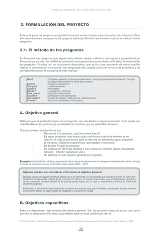 16
CONSEJO NACIONAL DE LA CULTURA Y LAS ARTES
Esta es la parte del proyecto en que definimos qué vamos a hacer y estructuramos cómo hacerlo. Para
ello recurriremos a un esquema de proyecto bastante difundido en el medio cultural: el método de las
preguntas.
2.1. El método de las preguntas
Es frecuente ver proyectos que siguen este método simple y efectivo que ayuda a presentarlos en
forma clara y sucinta. Su utilidad es sobre todo para personas que se inician en la labor de elaboración
de proyectos. Finaliza con un documento descriptivo, que actúa como elemento de comunicación
básico. A continuación se exponen las preguntas más usadas para dar forma a los proyectos y su
correspondencia en el esquema de este manual:
¿Qué? El objetivo general, lo que se quiere hacer, el logro que queremos alcanzar. De aquí
se desprende también el título del proyecto.
¿Cómo? Objetivos específicos.
¿Por qué? Fundamentación.
¿Cuáles? Actividades.
¿Dónde? Localización, territorio.
¿Para quién? El público destinatario.
¿Cuándo? Cronograma de actividades.
¿Con quién? Equipo de trabajo, instituciones colaboradoras.
¿Cuánto? Recursos materiales y financieros.
A. Objetivo general
Define lo que se pretende lograr con el proyecto, sus resultados o logros esperados. Este puede ser
cuantificable en la medida que se establezcan los fines que se pretenden alcanzar.
Sus principales características son:
· Responde a la pregunta ¿qué se quiere lograr?
· Es aquel propósito más amplio que conforma el marco de referencia en
relación al cual se estructura todo el resto de los elementos que componen
el proyecto. (Objetivos específicos, actividades y recursos).8
· Es el gran fin que se persigue.
· Se expresa en términos amplios y con verbos en infinitivo (crear, desarrollar,
conocer, difundir, satisfacer, etc.).
· Se elabora un solo objetivo general por proyecto.
Ejemplo: Desarrollar la práctica y apreciación de la danza de alumnos de los colegios municipalizados de la comuna
a través de un plan comunal de fomento de la danza 2007 – 2010.
B. Objetivos específicos
Estos se desprenden directamente del objetivo general. Son las grandes líneas de acción que van a
permitir su realización. Por esta razón deben estar en total coherencia con él.
2. FORMULACIÓN DEL PROYECTO
(8) Froufe Sindo y Gonzáles Margarita. Para comprender la animación sociocultural. Editorial Verbo Divino. Navarra, 1995.
Algunos puntos por considerar al formular el objetivo general
Muchas veces se plantea el dilema acerca de si es apropiado un enunciado que declare un gran fin, tal como:
Contribuir al desarrollo cultural de la comuna. En efecto, se puede argumentar que es demasiado general y
no da cuenta de la especificidad de lo que se quiere lograr, por lo que no contribuye a enfocar el norte que
debemos alcanzar.
Entonces, el enunciado más adecuado es aquel que incluye una gran finalidad, precisando de qué manera
se pretende lograr, el lugar donde se realizará y a quienes se dirige.
 