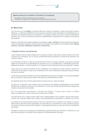 21
Algunos puntos por considerar al formular el cronograma
· Considerar el tiempo suficiente para cada actividad.
· Considerar las relaciones de dependencia entre actividades sucesivas.
G. Recursos
Los recursos son los medios de distinta clase que, según se requieran, sirven para lograr nuestros
objetivos. La definición detallada de los recursos necesarios para desarrollar las actividades de un
proyecto es fundamental para su realización. Un proyecto implica una gran y diversa cantidad de
recursos, por lo que es conveniente tenerlos completamente visualizados en la etapa de formulación
del proyecto.
Estimar y describir los recursos responde a la pregunta ¿qué y cuántos recursos requiere el proyecto?
Todos los proyectos requieren recursos para su concreción, que pueden ser de diversa índole: Equipo
humano, recursos materiales o técnicos y financieros.
i. Equipo humano, las personas
Toda iniciativa cultural implica trabajar con un equipo humano. Este factor es determinante en el éxito
o fracaso de un proyecto, por lo que es fundamental tenerlo presente al momento de planificar una
iniciativa cultural.
Los proyectos se llevan a cabo por personas que forman un equipo; además, el proyecto necesita
observar claramente las necesidades de personas con sus competencias y habilidades para llevar
adelante las tareas. La determinación de un equipo humano adecuado tiene las siguientes ventajas:
Lejos de ser una media aritmética de las cualidades y los defectos de cada miembro, permite la
conjunción de lo mejor de cada uno y la selección de la mejor calificación del grupo para las tareas a
las que se enfrenta.
La formación de equipos posibilita una cierta independencia del grupo en relación con las personalidades
que lo componen, pues puede subsistir más allá de la permanencia de éstas.
No depende tanto de los ritmos personales de quienes llevan a cabo las tareas.
El grupo es, en general, más creativo que los individuos que trabajan aisladamente, pues permite
aportar más y mejores soluciones a los problemas, a la vez que asume más fácilmente los riesgos que
cuando se actúa de forma aislada.
Con una adecuada coordinación y división del trabajo, el grupo tiene acceso a realizar
tareas complejas y de mayor alcance que una persona aislada.
Las decisiones de un grupo suelen estar más fundamentadas, pues manejan mucha información,
cuentan con mayores referencias y tienen más posibilidades de anticiparse y rectificar los errores.
La presencia de otras personas eleva el nivel de motivación de un individuo que realiza una tarea,
sobre todo si esta tiene como expectativa ser evaluada en su rendimiento, lo que somete al grupo a
un peculiar sistema de autocontrol colectivo, nada superficial desde el punto de vista del rendimiento
del equipo.
El equipo no tiene por qué ahogar las características particulares de sus miembros. Contando con una
estructura adecuada, se puede incluso potenciar la heterogeneidad del grupo.
DANZA MANUAL DE GESTIÓN
 