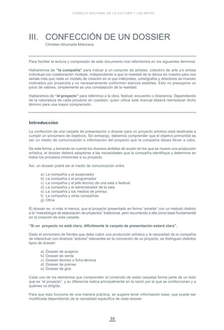 III. CONFECCIÓN DE UN DOSSIER
Christian Ahumada Maturana
36
CONSEJO NACIONAL DE LA CULTURA Y LAS ARTES
Para facilitar la lectura y compresión de este documento nos referiremos en los siguientes términos:
Hablaremos de “la compañía” para indicar a un conjunto de artistas, colectivo de arte y/o artista
individual con colaboración múltiple, independiente a que la realidad de la danza en nuestro país nos
señale más que nada un modelo de creación en el que intérpretes, coreógrafos y directores se mueven
motivados por proyectos y no necesariamente conformen elencos estables. Esto no presupone un
juicio de valores, simplemente es una constatación de la realidad.
Hablaremos de “el proyecto” para referirnos a la obra, festival, encuentro o itinerancia. Dependiendo
de la naturaleza de cada proyecto en cuestión, quien utilice este manual deberá reemplazar dicho
término para una mayor comprensión.
Introducción
La confección de una carpeta de presentación o dossier para un proyecto artístico está destinada a
cumplir un sinnúmero de objetivos. Sin embargo, debemos comprender que el objetivo primordial es
ser un medio de comunicación e información del proyecto que la compañía desea llevar a cabo.
De esta forma, y tomando en cuenta los diversos ámbitos de acción en los que se mueve una producción
artística, el dossier deberá adaptarse a las necesidades que la compañía identifique y determine en
todos los procesos inherentes a su proyecto.
Así, un dossier podrá ser el medio de comunicación entre:
a) La compañía y el auspiciador
b) La compañía y el programador
c) La compañía y el jefe técnico de una sala o festival.
d) La compañía y el administrador de la sala
e) La compañía y los medios de prensa.
f) La compañía y otras compañías
g) Otros
El dossier es, ni más ni menos, que el proyecto presentado en forma “amable” con un método distinto
a la “metodología de elaboración de proyectos” tradicional, pero recurriendo a ella como base fundamental
en la creación de esta carpeta.
“Si un proyecto no está claro, difícilmente la carpeta de presentación estará clara”.
Dado el sinnúmero de frentes que debe cubrir una producción artística y la necesidad de la compañía
de interactuar con diversos “actores” relevantes en la concreción de un proyecto, se distinguen distintos
tipos de dossier:
a) Dossier de auspicio
b) Dossier de venta
c) Dossier técnico o ficha técnica
d) Dossier de prensa
e) Dossier de gira.
Cada uno de los elementos que comprenden el contenido de estas carpetas forma parte de un todo
que es “el proyecto”, y su diferencia radica principalmente en la razón por la que se confeccionan y a
quiénes va dirigido.
Para que esto funcione de una manera práctica, se sugiere tener información base, que puede ser
modificada dependiendo de la necesidad específica de cada dossier.
 
