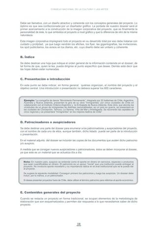 38
CONSEJO NACIONAL DE LA CULTURA Y LAS ARTES
Debe ser llamativa, con un diseño atractivo y coherente con los conceptos generales del proyecto. Lo
óptimo es que sea confeccionada por un diseñador gráfico. La portada de nuestro dossier será el
primer acercamiento a la construcción de la imagen corporativa del proyecto, que es finalmente la
personalidad de éste, lo que simboliza el proyecto a nivel gráfico y que lo diferencia de otro de la misma
naturaleza.
Esta imagen corporativa impregnará todo el proyecto en su desarrollo total por eso debe tratarse con
cuidado y prolijidad, ya que luego vendrán los afiches, los flyer, las gigantografías, las invitaciones,
los spot publicitarios, los avisos en los diarios, etc. cuyo diseño debe ser unitario y coherente.
B. Índice
Se debe destinar una hoja que indique el orden general de la información contenida en el dossier, de
tal forma de que, quien la lea, pueda dirigirse al punto específico que desee. Demás está decir que
las hojas deben estar numeradas.
C. Presentación o introducción
En este punto se debe indicar, en forma general, quiénes organizan, el nombre del proyecto y el
objetivo central. Una introducción o presentación no debiera superar los 600 caracteres.
D. Patrocinadores o auspiciadores
Se debe destinar una parte del dossier para enumerar a los patrocinadores y auspiciadores del proyecto,
con el nombre de cada uno de ellos, aunque también, dicho listado puede ser parte de la introducción
o presentación.
En el material adjunto del dossier se incluirán las copias de los documentos que avalen dicho patrocinio
y/o auspicio.
A medida que se consigan nuevos auspiciadores o patrocinadores, éstos se deben incorporar al dossier,
ya que este es un material que se actualiza día a día.
E. Contenidos generales del proyecto
Cuando se redacta un proyecto en forma tradicional, se ocupan elementos de la metodología de
elaboración que son esquematizados y permiten dar respuesta a lo que necesitamos saber de dicho
proyecto.
Ejemplo: “La compañía de danza “Movimiento Permanente”, integrada por 20 bailarines de Chile, Argentina,
Australia y Nueva Zelanda, presentan la gira de su obra “Inmigrantes” por cinco ciudades de Chile en
colaboración con el Instituto Chileno-Argentino y la Embajada de Nueva Zelanda. Esta obra, que aborda las
vicisitudes de un grupo de inmigrantes de distintas nacionalidades, en un país en guerra, se presentará en
las ciudades de Concepción, Temuco, La Serena, Viña del Mar y Antofagasta. Se recorrerán las capitales de
cinco regiones y se presentará “Inmigrantes” en los mejores teatros de Chile”
Nota: En nuestro país, auspicio se entiende como el aporte en dinero en servicios, especies o productos
que sean cuantificables en dinero. El patrocinio es un apoyo “moral” que una institución puede entregar al
proyecto. No involucra aporte monetario y su importancia radica en el aval institucional que se le pueda dar
al proyecto.
Se sugiere la siguiente modalidad: Conseguir primero los patrocinios y luego los auspicios. Un dossier debe
incluir, por lo menos, a un patrocinador.
Si desea presentar proyectos fuera de Chile, debe utilizar el término patrocinio para referirse al aporte económico.
 