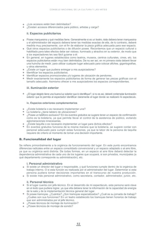 52
¿Los accesos están bien delimitados?
¿Existen accesos diferenciados para público, artistas y carga?
ii. Espacios publicitarios
Posee marquesina y qué medidas tiene. Generalmente si es un teatro, éste debiera tener marquesina
y el administrador del espacio debiera tener las medidas exactas de ella, de lo contrario, deberé
medirla muy precisamente, con el fin de elaborar la pieza gráfica adecuada para ese espacio.
Qué otros espacios publicitarios o de difusión posee. Recordemos que un espacio cultural o
habilitado para tales efectos debe ser vistoso, iluminado y atractivo en su exterior, de modo que
a los espectadores les sea fácil guiarse a él.
En general, en lugares establecidos como teatros, museos, centros culturales, cines, etc. los
espacios publicitarios están muy bien delimitados. De no ser así, en mi primera visita deberé llevar
una huincha de medir, para utilizar cualquier lugar adecuado para colocar afiches, gigantografías,
u otros elementos.
¿Existe un lugar que pudiera entregar a mis auspiciadores?
Identificar los espacios publicitarios.
Identificar espacios promocionales y/o lugares de ubicación de pendones.
Medir exactamente los espacios publicitarios de forma de generar las piezas gráficas con el
tamaño adecuado. Asimismo ofrecer a mis auspiciadores los espacios correspondientes.
iii. Iluminación exterior
¿El lugar elegido tiene una buena luz exterior que lo identifique?, si no es así, deberé contemplar iluminación
exterior que le permita al espectador identificar claramente el lugar donde se realizará mi espectáculo.
iv. Espacios exteriores complementarios
¿Existe boletería o es necesario implementar una?
La boletería ¿tiene tablero de ubicaciones?
¿Posee un teléfono exclusivo? En los eventos gratuitos se sugiere tener un espacio de confirmación
como es la boletería, ya que permite llevar el control de la asistencia de público, evitando
aglomeraciones innecesarias.
¿Existe taquilla o es necesario implementar un lugar para dichos efectos?
En eventos gratuitos funciona de la misma manera que la boletería, se sugiere contar con
personal adecuado para cumplir estas funciones, ya que la labor de la persona de taquilla
requiere de criterio al momento de tomar una decisión importante.
B. Funcionalidad del lugar
Se refiere primordialmente a la orgánica de funcionamiento del lugar. En este punto encontramos
diferencias radicales entre un espacio consolidado convencional y un espacio adaptado o al aire libre,
ya que su orgánica será distinta. De todas formas, en un espacio al aire libre deberá detectar la
dependencia administrativa de cada uno de los lugares que ocupará, si son privados, municipales (a
qué departamento corresponde su administración), etc.
i. Personal administrativo
Si existe un director del lugar o responsable, y qué funciones cumple dentro de la orgánica de
trabajo interno. O si esta función es realizada por el administrador del lugar. Determinar si esta
persona pudiera tomar decisiones importantes en el transcurso de nuestra producción.
Si existe más personal administrativo, como secretaria, contador, administrador, junior, etc.
ii. Personal técnico
Si el lugar cuenta con jefe técnico. En el desarrollo de mi espectáculo, esta persona será clave
en el éxito que pudiera lograr, ya que ella debiera tener la información de la capacidad de energía
de la sala y de la implementación técnica general del lugar.
Si posee tramoyas. ¿Cuántos? ¿Son tramoyas especializados? ¿Cuál es su jornada de trabajo?
¿Cuáles son sus funciones? En un teatro establecido los tramoyas tienen horarios de trabajo
que son administrados por el jefe técnico.
¿Posee técnicos de montaje de iluminación?
¿Posee técnicos de montaje de sonido?
CONSEJO NACIONAL DE LA CULTURA Y LAS ARTES
 