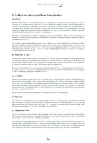 61
3.1. Algunas piezas gráficas importantes
a) Afiche
El afiche es el impreso más representativo de una producción y reúne el concepto que se quiere
manejar en la realización de ésta. Para el diseño e impresión de un afiche es importante tener en
cuenta: El tamaño, el color, el papel, claridad en la información que se quiere dar, que sea legible y
que sea original. También hay que tener en cuenta que cuando uno solicita una impresión, las imprentas
demoran una a dos semanas en entregar los trabajos. Por eso es muy importante “mandar a imprenta”
el diseño con a lo menos tres semanas de anticipación.
Asímismo, la distribución del afiche, la “pegatina” como se suele llamar, debe ser muy coordinada, de
manera de cubrir la mayor parte de la ciudad: Locales comerciales, centros culturales, sedes comunitarias,
clubes deportivos, etc.
Otra cosa a considerar es que las pegatinas en murallas, u otros espacios públicos, no están autorizados,
y lo más probable es que se reciba una multa. Las empresas que realizan grandes eventos, como
conciertos de rock, tocatas o circos importantes, tienen considerado dentro de sus gastos el pago de
multas por este concepto, lo que a veces es mucho más barato que solicitar los permisos municipales,
aunque no es del todo correcto.
b) Volantes o flyer
Los volantes, como dice su nombre, es promoción "volante" que generalmente se entrega de mano
en mano y su objetivo fundamental es realizar una difusión directa y personalizada. Al entregar un
volante, se puede conversar con la persona y contarle de qué se trata el espectáculo. Por lo general,
el volante se imprime en gran tiraje y se ocupan papeles económicos.
Es muy importante tener en cuenta que la repartición de volantes se realiza con permiso municipal y
si quien reparte es sorprendido entregando sin autorización, puede ser multado. De más está agregar
que los volantes no pueden ser lanzados al aire.
c) Lienzos
El lienzo o cruzacallle, como bien lo dice su nombre, es una pieza gráfica impresa en tela por lo que
se coloca cruzando alguna calle o en algún lugar estratégico de la ciudad. Puede ser impresa en PVC
u otra tela y es elaborada por empresas especializadas en impresiones de gran formato. Los municipios
tienen muy bien determinados los lugares donde se colocan los lienzos. Por lo general, el municipio
cobra por colocar lienzos publicitarios en ciertos lugares, sin embargo, al tratarse de eventos culturales,
se tienen ciertas deferencias.
En una buena producción casi siempre los lienzos los financia un auspiciador.
d) Pendón
Un pendón es un impreso que en la mayoría de los casos es en PVC, que es una tela plástica ideal
para exteriores. Un pendón puede ser impreso además en papel o en tela, pero es el PVC el que más
se ocupa dadas sus características técnicas. Por lo general, el pendón tiene impreso el logo de la
institución que está patrocinando o auspiciando el espectáculo.
e) Gigantografías
Son muy utilizadas en la actualidad, ya que nos permiten tener una promoción directa del espectáculo
y con una presencia destacada. La gigantografía, como su nombre lo indica, es un impreso de grandes
dimensiones 7 x 4 metros, 10 x 12 mts., entre otros.
Se imprimen en empresas especializadas y su valor depende del tamaño y la máquina en que se
realiza (mayor o menor definición). La definición de la imagen se mide en dpi. Una gigantografía con
bajo dpi dará una imagen granulada o pixelada y de poca definición; esta opción es más económica.
Una imagen con alto dpi dará una imagen más nítida; esta opción tiene un costo más elevado.
DANZA MANUAL DE GESTIÓN
 