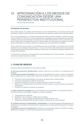 VI. APROXIMACIÓN A LOS MEDIOS DE
COMUNICACIÓN DESDE UNA
PERSPECTIVA INSTITUCIONAL
Claudio Ampuero Arancibia
66
Campañas de prensa
En el último tiempo, los medios de comunicación se han transformado en el principal vehículo de
información, difusión y posicionamiento que existe entre los creadores y artistas ante la opinión pública.
En un mundo globalizado y con tanta información circulando a nuestro alrededor, cada vez se hace
más necesaria la creación de nuevas herramientas y estrategias comunicacionales que permitan
resaltar y posicionar las diferentes actividades que se están desarrollando no sólo a nivel local, sino
que en todo el país. Es destacable que hoy en día los medios de comunicación han dejado de “mediar”
entre la información y el público, pasando a constituirse en co-constructores de realidad.
Es por esta razón que los datos y las temáticas que aquí se entregan no pretenden ser la verdad
absoluta de una estrategia comunicacional, muy por el contrario, este trabajo trata de dar algunas
herramientas formales que permitan posicionar y estructurar una dinámica de gestión moderna en la
entrega de información.
A continuación, la estructura y consideraciones para la elaboración de: plan de medios, comunicados
de prensa, carpetas de prensa y mailing.
1. PLAN DE MEDIOS
Estructura básica para elaborar un buen plan de medios:
a) ¿Por qué comunicar? (justificación): señalar y tener claro, los motivos y la importancia de la
actividad.
b) ¿Para qué comunicar? (finalidad): aquí vienen las respuestas de lo anterior, es decir, los objetivos
que se transforman en metas reales, metas que tenemos mucho interés en alcanzar. Ejemplos:
Posicionar comunicacionalmente una muestra de danza ante la opinión pública.
Fomentar el desarrollo y la difusión de la danza.
Potenciar la equidad y el acceso a la oferta cultural en el área de la danza.
Motivar a la comunidad para que participe de esta muestra, ya que son ellos los principales
beneficiados.
Incentivar la creación y formación de audiencia.
c) ¿Qué comunicar? (mensaje): Aquí va el contenido del o los mensajes, lo que queremos decir y
comunicar detrás de las palabras, imágenes o acciones. Ejemplos:
Inauguración de la actividad.
Realización de encuentros y talleres con los artistas.
Dato duro – cifras. (cantidad de espectadores, artistas presentes, etc.)
Parrilla programática (fechas de otras muestras, creación de un circuito artístico).
d) ¿Cuándo comunicar? (temporalidad - periodicidad): es importante trabajar anticipadamente en
la difusión de la actividad. Es fundamental la realización de una carta gantt (cronograma de trabajo)
(ver anexo).
e) ¿Dónde comunicar? (localización): Planificar los puntos desde donde se emitirán mensajes,
definiendo los lugares o circuitos más adecuados para las emisiones.
CONSEJO NACIONAL DE LA CULTURA Y LAS ARTES
 