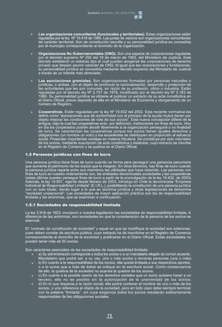 Las organizaciones comunitarias (funcionales y territoriales). Estas organizaciones están
reguladas por la ley Nº 19.418 de 1995. Las juntas de vecinos son organizaciones comunitarias
de carácter territorial. Son de constitución sencilla y su personalidad jurídica es concedida
por el municipio correspondiente al domicilio de la organización.
Organizaciones No Gubernamentales (ONG). Son una especie de corporaciones reguladas
por el decreto supremo Nº 292 del 19 de marzo de 1993, del Ministerio de Justicia. Este
decreto estableció un estatuto tipo al cual pueden acogerse las corporaciones de derecho
privado que deseen asumir carácter de ONG. Al igual que las corporaciones y fundaciones,
su personalidad jurídica es concedida mediante decreto supremo del Ministerio de Justicia
a través de un trámite más abreviado.
Las asociaciones gremiales. Son organizaciones formadas por personas naturales o
jurídicas, o ambas, con el objeto de promover la racionalización, desarrollo y protección de
las actividades que les son comunes, en razón de su profesión, oficio o industria. Están
reguladas por el decreto ley Nº 2.757 de 1979, modificado por el decreto ley Nº 3.163 de
1980. Su personalidad jurídica se obtiene al publicar un extracto de su acta constitutiva en
el Diario Oficial, previo depósito de ella en el Ministerio de Economía y otorgamiento de un
número de Registro.
Cooperativas. Están reguladas por la ley Nº 19.832 del 2002. Esta reciente normativa las
define como “asociaciones que de conformidad con el principio de la ayuda mutua tienen por
objeto mejorar las condiciones de vida de sus socios”. Esta nueva concepción difiere de la
antigua, bajo la cual las cooperativas eran, por definición, instituciones sin fines de lucro. Hoy
en día los cooperados podrán decidir libremente si la organización perseguirá o no finalidad
de lucro. Se caracterizan las cooperativas porque los socios tienen iguales derechos y
obligaciones (un hombre un voto) y los excedentes se distribuyen en proporción al esfuerzo
social. Presentan importantes ventajas en materia tributaria. Se constituye por acto voluntario
de los socios, mediante suscripción de acta constitutiva y estatutos, cuyo extracto se inscribe
en el Registro de Comercio y se publica en el Diario Oficial.
1.5 Personas jurídicas con fines de lucro
Una persona jurídica tiene fines de lucro cuando se forma para perseguir una ganancia pecuniaria
que aumenta el patrimonio de los socios que la integran. En otros términos, hay fines de lucro cuando
la persona jurídica reparte entre sus miembros las utilidades que haya obtenido. Las personas con
fines de lucro en nuestro ordenamiento son, las entidades denominadas sociedades y las cooperativas
(estas últimas pueden perseguir fines de lucro a partir de la promulgación de la ley 19.832, de 2003)
Además, la ley 19.857, vigente desde febrero de 2003, introdujo en Chile la denominada “Empresa
Individual de Responsabilidad Limitada” (E.I.R.L.), posibilitando la constitución de una persona jurídica
con un solo titular, dando lugar a lo que en doctrina jurídica y otras legislaciones se denomina
“sociedad unipersonal”. Las sociedades de mayor aplicación práctica son las de responsabilidad
limitada y las anónimas, que se examinan a continuación.
1.5.1 Sociedades de responsabilidad limitada
La ley 3.918 de 1923, incorporó a nuestra legislación las sociedades de responsabilidad limitada. A
diferencia de las anónimas, son sociedades en que la consideración de la persona de los socios es
esencial.
El “contrato de constitución de sociedad” y aquel en que se modifique la sociedad son solemnes,
pues deben constar de escritura pública, cuyo extracto ha de inscribirse en el Registro de Comercio
correspondiente al domicilio de la sociedad y publicarse en el Diario Oficial. Estas sociedades no
pueden tener más de 50 socios.
Son caracteres esenciales de las sociedades de responsabilidad limitada:
a) Su administración corresponde a todos los socios o a un mandatario elegido de común acuerdo.
Mandatario que podrá ser, a su vez, uno o más socios o terceras personas (una o más)
b) En cuanto a la responsabilidad de los socios, ella queda limitada a sus respectivos aportes,
o a la suma que a más de éstos se indique en la escritura social. Como consecuencia
de ello, la quiebra de la sociedad no acarrea la quiebra de los socios.
c) En cuanto a la posible cesión de los derechos sociales que un socio quisiera hacer a un
tercero, ello no es posible sin la autorización de la unanimidad de los socios.
d) En lo que respecta a la razón social, ella podrá contener el nombre de uno o más de los
socios, o una referencia al objeto de la sociedad, pero en todo caso debe siempre terminar
con la palabra “limitada”, sin cuya exigencia todos los socios resultarán solidariamente
responsables de las obligaciones sociales.
73
DANZA MANUAL DE GESTIÓN
 