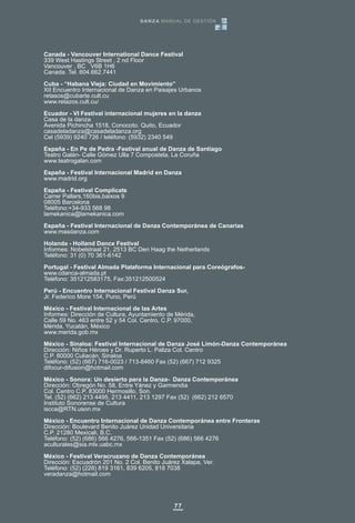77
Canada - Vancouver International Dance Festival
339 West Hastings Street , 2 nd Floor
Vancouver , BC V6B 1H6
Canada. Tel. 604.662.7441
Cuba - “Habana Vieja: Ciudad en Movimiento”
XII Encuentro Internacional de Danza en Paisajes Urbanos
retasos@cubarte.cult.cu
www.retazos.cult.cu/
Ecuador - VI Festival internacional mujeres en la danza
Casa de la danza
Avenida Pichincha 1518, Conocoto. Quito, Ecuador
casadeladanza@casadeladanza.org
Cel (5939) 9240 726 / teléfono: (5932) 2340 549
España - En Pe de Pedra -Festival anual de Danza de Santiago
Teatro Galán- Calle Gómez Ulla 7 Compostela, La Coruña
www.teatrogalan.com
España - Festival Internacional Madrid en Danza
www.madrid.org
España - Festival Complicats
Carrer Pallars,160bis,baixos 9
08005 Barcelona
Teléfono:+34-933 568 98
lamekanica@lamekanica.com
España - Festival Internacional de Danza Contemporánea de Canarias
www.masdanza.com
Holanda - Holland Dance Festival
Informes: Nobelstraat 21, 2513 BC Den Haag the Netherlands
Teléfono: 31 (0) 70 361-6142
Portugal - Festival Almada Plataforma Internacional para Coreógrafos-
www.cdanca-almada.pt
Teléfono: 351212583175, Fax:351212500524
Perú - Encuentro Internacional Festival Danza Sur,
Jr. Federico More 154, Puno, Perú
México - Festival Internacional de las Artes
Informes: Dirección de Cultura, Ayuntamiento de Mérida,
Calle 59 No. 463 entre 52 y 54 Col. Centro, C.P. 97000,
Mérida, Yucatán, México
www.merida.gob.mx
México - Sinaloa: Festival Internacional de Danza José Limón-Danza Contemporánea
Dirección: Niños Héroes y Dr. Ruperto L. Paliza Col. Centro
C.P. 80000 Culiacán, Sinaloa
Teléfono: (52) (667) 716-0023 / 713-8460 Fax (52) (667) 712 9325
difocur-difusion@hotmail.com
México - Sonora: Un desierto para la Danza- Danza Contemporánea
Dirección: Obregón No. 58, Entre Yánez y Garmendia
Col. Centro C.P. 83000 Hermosillo, Son.
Tel. (52) (662) 213 4495, 213 4411, 213 1297 Fax (52) (662) 212 6570
Instituto Sonorense de Cultura
iscca@RTN.uson.mx
México - Encuentro Internacional de Danza Contemporánea entre Fronteras
Dirección: Boulevard Benito Juárez Unidad Universitaria
C.P. 21280 Mexicali, B.C.
Teléfono: (52) (686) 566 4276, 566-1351 Fax (52) (686) 566 4276
aculturales@sia.mlx.uabc.mx
México - Festival Veracruzano de Danza Contemporánea
Dirección: Escuadrón 201 No. 2 Col. Benito Juárez Xalapa, Ver.
Teléfono: (52) (228) 819 3161, 839 6205, 818 7038
veradanza@hotmail.com
DANZA MANUAL DE GESTIÓN
 