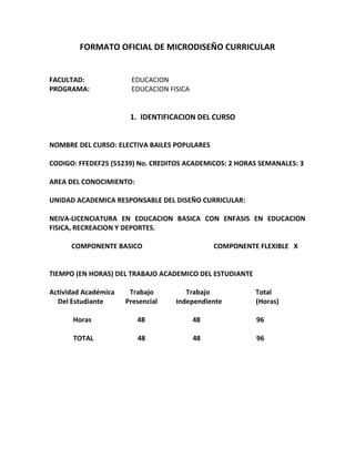 FORMATO OFICIAL DE MICRODISEÑO CURRICULAR
FACULTAD: EDUCACION
PROGRAMA: EDUCACION FISICA
1. IDENTIFICACION DEL CURSO
NOMBRE DEL CURSO: ELECTIVA BAILES POPULARES
CODIGO: FFEDEF25 (55239) No. CREDITOS ACADEMICOS: 2 HORAS SEMANALES: 3
AREA DEL CONOCIMIENTO:
UNIDAD ACADEMICA RESPONSABLE DEL DISEÑO CURRICULAR:
NEIVA-LICENCIATURA EN EDUCACION BASICA CON ENFASIS EN EDUCACION
FISICA, RECREACION Y DEPORTES.
COMPONENTE BASICO COMPONENTE FLEXIBLE X
TIEMPO (EN HORAS) DEL TRABAJO ACADEMICO DEL ESTUDIANTE
Actividad Académica Trabajo Trabajo Total
Del Estudiante Presencial Independiente (Horas)
Horas 48 48 96
TOTAL 48 48 96
 