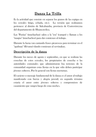 Danza La Trilla
Es la actividad que consiste en separar los granos de las espigas en
los cereales (trigo, cebada, etc.). La versión que realizamos
pertenece al distrito de Salcabamba, provincia de Castrovirreyna
del departamento de Huancavelica.
Las "Pasñas" (muchachas) salen a la "era" (campo) y llaman a los
"maqtas" (muchachos) para dar comienzo al trabajo.
Durante la faena van cantando frases picarescas para terminar en el
"apahuay" (llévame) dando comienzo al servinakuy.

Descripción de la danza
Durante los meses de agosto y septiembre, en que se realizan las
cosechas de estos cereales, los propietarios de cosecha o las
autoridades comunales que administraron loa terrenos de la
comunidad organizan estas fiestas en la que sólo deben participar
jóvenes solteros. Por lo general son fiestas nocturnas.
El carácter o mensaje fundamental de la danza es el amor al trabajo
manifestado con fuerza y alegría juvenil; en segundo término
estaría el amor entre jóvenes solteros y compromisos de
casamiento que surgen luego de estas noches.
 