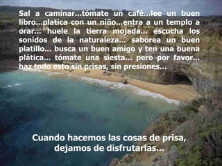 Cuando hacemos las cosas de prisa, dejamos de disfrutarlas... Sal a caminar...tómate un café...lee un buen libro...platica con un niño...entra a un templo a orar... huele la tierra mojada... escucha los sonidos de la naturaleza... saborea un buen platillo... busca un buen amigo y ten una buena plática... tómate una siesta... pero por favor... haz todo esto sin prisas, sin presiones... 
