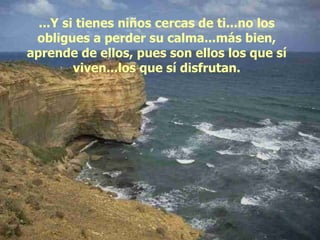 ...Y si tienes niños cercas de ti...no los obligues a perder su calma...más bien, aprende de ellos, pues son ellos los que sí viven...los que sí disfrutan. 
