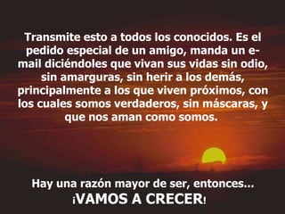 Transmite esto a todos los conocidos. Es el pedido especial de un amigo, manda un e-mail diciéndoles que vivan sus vidas sin odio, sin amarguras, sin herir a los demás, principalmente a los que viven próximos, con los cuales somos verdaderos, sin máscaras, y que nos aman como somos.  Hay una razón mayor de ser, entonces... ¡ VAMOS A CRECER !   