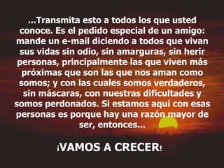 ...Transmita esto a todos los que usted conoce. Es el pedido especial de un amigo: mande un e-mail diciendo a todos que vivan sus vidas sin odio, sin amarguras, sin herir personas, principalmente las que viven más próximas que son las que nos aman como somos; y con las cuales somos verdaderos, sin máscaras, con nuestras dificultades y somos perdonados. Si estamos aquí con esas personas es porque hay una razón mayor de ser, entonces... ¡ VAMOS A CRECER !   