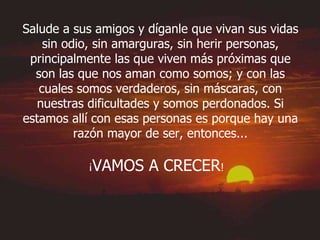 Salude a sus amigos y díganle que vivan sus vidas sin odio, sin amarguras, sin herir personas, principalmente las que viven más próximas que son las que nos aman como somos; y con las cuales somos verdaderos, sin máscaras, con nuestras dificultades y somos perdonados. Si estamos allí con esas personas es porque hay una razón mayor de ser, entonces... ¡ VAMOS A CRECER !   