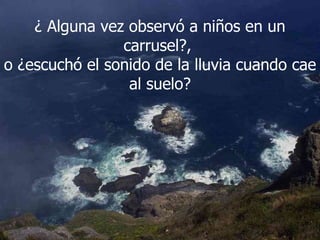 ¿ Alguna vez observó a niños en un carrusel?,  o ¿escuchó el sonido de la lluvia cuando cae al suelo? 