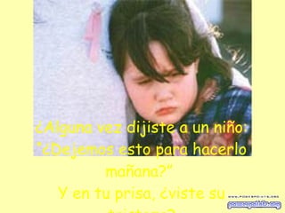 ¿Alguna vez dijiste a un niño: “¿Dejemos esto para hacerlo mañana?”  Y en tu prisa, ¿viste su tristeza? 