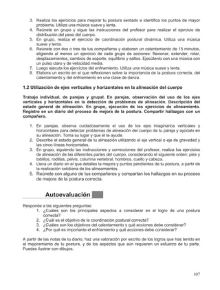 3. Realiza los ejercicios para mejorar tu postura sentado e identifica los puntos de mayor
problema. Utiliza una música suave y lenta.
4. Reúnete en grupo y sigue las instrucciones del profesor para realizar el ejercicio de
distribución del peso del cuerpo.
5. En grupo, realiza el ejercicio de coordinación postural dinámica. Utiliza una música
suave y lenta.
6. Reúnete con dos o tres de tus compañeros y elaboren un calentamiento de 15 minutos,
eligiendo al menos un ejercicio de cada grupo de acciones: flexionar, extender, rotar,
desplazamientos, cambios de soporte, equilibrio y saltos. Ejecútenlo con una música con
un pulso claro y de velocidad media.
7. Luego ejecuta los ejercicios del enfriamiento. Utiliza una música suave y lenta.
8. Elabora un escrito en el que reflexionen sobre la importancia de la postura correcta, del
calentamiento y del enfriamiento en una clase de danza.
1.2 Utilización de ejes verticales y horizontales en la alineación del cuerpo
Trabajo individual, de parejas y grupal. En parejas, observación del uso de los ejes
verticales y horizontales en la detección de problemas de alineación. Descripción del
estado general de alineación. En grupo, ejecución de los ejercicios de alineamiento.
Registro en un diario del proceso de mejora de la postura. Compartir hallazgos con un
compañero.
1. En parejas, observa cuidadosamente el uso de los ejes imaginarios verticales y
horizontales para detectar problemas de alineación del cuerpo de tu pareja y ayúdalo en
su alineación. Toma su lugar y que él te ayude.
2. Describe el estado general de tu alineación utilizando el eje vertical o eje de gravedad y
las cinco líneas horizontales.
3. En grupo, siguiendo las instrucciones y correcciones del profesor, realiza los ejercicios
de alineación de las diferentes partes del cuerpo, considerando el siguiente orden: pies y
tobillos, rodillas, pelvis, columna vertebral, hombros, cuello y cabeza.
4. Lleva un diario en el que detalles la mejora y puntos pendientes de tu postura, a partir de
la realización cotidiana de los alineamientos.
5. Reúnete con alguno de tus compañeros y compartan los hallazgos en su proceso
de mejora de la postura correcta.
Autoevaluación
Responde a las siguientes preguntas:
1. ¿Cuáles son los principales aspectos a considerar en el logro de una postura
correcta?
2. ¿Cuál es el objetivo de la coordinación postural correcta?
3. ¿Cuáles son los objetivos del calentamiento y qué acciones debe considerar?
4. ¿Por qué es importante el enfriamiento y qué acciones debe considerar?
A partir de las notas de tu diario, haz una valoración por escrito de los logros que has tenido en
el mejoramiento de tu postura, y de los aspectos que aún requieren un esfuerzo de tu parte.
Puedes ilustrar con dibujos.
107
 