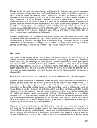 El nivel medio es en el que nos movemos cotidianamente. Nuestras expresiones corporales
más comunes las realizamos en este nivel: tócate la cara, las orejas, el cabello, los hombros, el
pecho. Con las manos cerca de tu cuerpo, delinea todo su contorno, llegando hasta donde
alcancen tus brazos sin tener que flexionar las rodillas. Ahora dibuja en el aire la silueta de un
amigo imaginario que tienes enfrente. Extiende los brazos al frente a 90º en relación con tu
cuerpo (de modo que los brazos queden a la altura de los hombros), recorre el espacio que
puedes alcanzar mientras mueves los brazos lo más atrás posible (hasta ponerlos como una
cruz); flexiona los brazos hasta colocarlos en los costados. Estíralos lentamente a los lados y
recorre el espacio hasta llegar nuevamente al frente a 90º. Piensa en alguna motivación que te
sugiera examinar el nivel medio y explóralo, luego elabora una frase de movimiento, dale un
ritmo y repítela hasta que la ejecutes fluidamente.
Reúnete en equipo con tus compañeros. Piensen en alguna motivación en la cual puedan ligar
las exploraciones de los niveles alto, bajo y medio. Escríbanla. Creen una frase de movimiento,
denle un ritmo y repítanla hasta ejecutarla fluidamente. Luego denle una calidad a la frase
utilizando en los movimientos la energía (peso o fuerza), el tiempo (súbito o breve), el espacio
(directo o indirecto) y el flujo (libre o contenido), de acuerdo con la motivación.
Los planos
Los planos se construyen al unir dos dimensiones: cuatro puntos de dirección ligados. Si
unimos los puntos de dirección de la dimensión vertical (arriba-abajo) con los de la dimensión
lateral (lado-lado), se construye el plano vertical (también denominado lateral por algunos
autores como Ann Hutchinson, debido a que enfatizan el inicio de la exploración en los lados).
Si ligamos los puntos de dirección de la dimensión lateral (lado-lado) con los de la dimensión
sagital (adelante-atrás) se crea el plano horizontal. Si unimos los puntos de dirección de la
dimensión vertical (arriba-abajo) con los de la dimensión sagital (adelante-atrás), se produce el
plano sagital.
Para facilitar la exploración y conocimiento de los planos, se les asocia con ciertas imágenes:
Al plano vertical o lateral se le denomina puerta y sugiere una exploración que abarca todo el
espacio de lado a lado, pero en ascenso y descenso (como limpiando una puerta circular).Si la
exploración se prolonga, el plano puerta puede conducir a una rueda de carro. Ejecuta la
exploración de la puerta con los brazos lo más extendidos posible e imaginando cómo las
manos tocan la puerta; comienza en el lado derecho nivel bajo, continúa en el lado derecho
nivel medio, luego lado derecho nivel alto, sigue en el lugar nivel alto, luego lado izquierdo nivel
alto, lado izquierdo nivel medio, lado izquierdo nivel bajo y finaliza en el lugar en el nivel bajo.
Observa que con la exploración trazaste un círculo. Repite la exploración con los brazos
ligeramente flexionados para que puedas trazar un círculo más pequeño. Hazlo hasta limpiar
toda la superficie de la puerta. Puedes repetir la experiencia desplazándote hacia alguna
dirección, pero manteniendo la puerta al frente de ti.
Al plano horizontal se le denomina mesa. Este plano sugiere los movimientos de ampliación y
acortamiento. Para explorarlo puedes imaginar que has quedado atrapado en el centro de una
mesa redonda, y recorres con los brazos y manos toda la cubierta para descubrir alguna grieta
que te permita salir. Comienza la exploración extendiendo tus brazos al máximo, pero sin
cambiar el frente de tus caderas, sólo rota tu torso hacia la diagonal derecha atrás nivel medio,
117
 