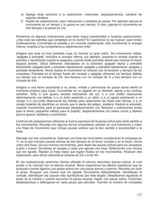 e) Agrega otras acciones a tu exploración: rotaciones, desplazamientos, cambios de
soporte, etcétera.
f) Repite las exploraciones, pero reduciendo o ampliado la pausa. Por ejemplo ejecuta el
movimiento en un tiempo y la pausa en otro tiempo. O bien, ejecuta el movimiento en
tres tiempos y la pausa en uno.
Pensemos en algunas motivaciones para darle mayor expresividad a nuestras exploraciones.
¿Has visto las estrellas que centellean en la noche? En apariencia no se mueven, pero brillan
continuamente. Conviértete en estrella y sin moverte visiblemente, sólo movilizando tu energía
interna, muestra a tus compañeros tu esplendoroso brillo.
Imagina que eres un foco prendido cuya luz ilumina un gran salón. Sin movimiento visible,
“apágate y préndete” (moviliza tu energía interna, por ejemplo, proyecta tu mirada cuando te
prendas y neutralízala cuando te apagues); cuando estés prendido tienes que iluminar el mayor
espacio posible. Utiliza diferentes velocidades en la actividad: apágate rápido y préndete
lentamente; apágate lento y préndete rápidamente; apágate y préndete rápidamente, apágate y
préndete lentamente. Ahora realiza el movimiento en relación con la duración y tiempos de los
compases. Préndete en el tiempo fuerte del compás y apágate utilizando los tiempos débiles
(un tiempo con un compás de 2/4, dos tiempos con un compás de ¾ y tres tiempos con un
compás de 4/4).
Imagina a una leona acechando a su presa, imítala y permanece en pausa activa atento al
momento propicio para cazar. Conviértete en un pajarito en un alambre, atento a los sonidos
extraños. Imita a una iguana tendida disfrutando del sol; o a una ardilla observando
detenidamente una bellota; o a un búho espiando a un ratón; o a un águila acechando a un
conejo; o a una jirafa observando los árboles para seleccionar las hojas más tiernas; o a un
conejo tratando de identificar un sonido que lo alerta del peligro, etcétera. Realiza la actividad,
creando movimientos para el personaje (desplazamientos con flexiones y extensiones lentas
para la leona, pequeños saltitos para el pajarito, desplazamientos con pasos cortos y rápidos
para la iguana, etcétera) y coordínalos.
Continúa las exploraciones utilizando la fuerza expresiva de la pausa activa para darle sentido a
tus movimientos. Reúnete con algunos de tus compañeros, piensen en una motivación y creen
una frase de movimiento que incluya pausas activas que le den sentido y expresividad a la
frase.
Reúnete con tres compañeros. Elaboren una frase de movimiento considerando 8 compases de
¾, en la que incluyan pausas activas de tres tiempos en el tercer compás y en el sexto. Ahora
creen otra frase, con los mismos movimientos, pero dejen las pausas activas para los compases
cuarto y octavo. Divídanse en parejas y cada una ejecute una frase. Seleccionen una música
que les agrade. Repitan la frase hasta que logren fluidez en los movimientos. Realicen otra
exploración, pero ahora utilizando el compás de 2/4 o el de 4/4.
En las exploraciones anteriores hemos utilizado el silencio dancístico (pausa activa), el cual
puede o no coincidir con el silencio musical. Ahora exploremos los efectos expresivos que se
producen cuando ligamos una pausa activa con una pausa sonora o silencio. Reúnete con todo
el grupo. Busquen una música que les agrade. Escúchenla detenidamente. Identifiquen el
compás. Identifiquen las pausas más significativas (las más largas). Desplácense siguiendo el
pulso de la música y cuando escuchen la pausa musical, hagan una pausa activa. Continúen
desplazándose y deténganse en cada pausa que perciban. Cuenten el número de compases
135
 